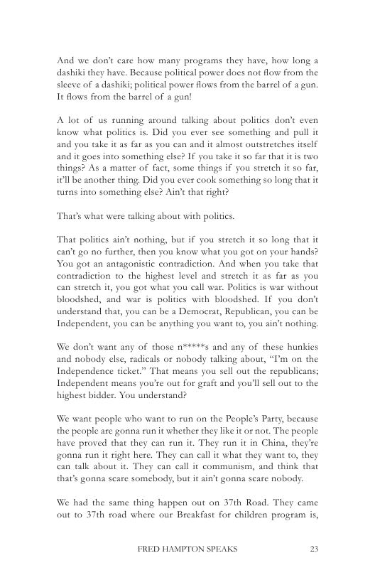 And we don’t care how many programs they have, how long a dashiki they have. Because political power does not flow from the sleeve of a dashiki political power flows from the barrel of a gun. It flows from the barel of a gun!  A lot of us running around talking about politics don’t even know what politics is. Did you ever see something and pull it and you take it as far as you can and it almost outstretches itself and it goes into something elsc? € you take it so far that it is two. things? As a matter of fact, some things if you stretch it 50 far, itllbe another thing. Did you ever cook something so long that it turns into something else? Ain’t that right?  That’s what were talking about with politics.  That politics ain nothing, but if you stretch it so long that it can’t go no fusther, then you know what you got on your hands? You got an antagonistic contradiction. And when you take that contradiction to the highest level and stretch it as far as you can stretch it, you got what you call war. Politics is war without bloodshed, and war is politics with bloodshed. If you don’t understand that, you can be a Democrat, Republican, you can be Independent, you can be anything you want to, you ain’t nothing.  We don’t want any of those n*****s and any of these hunkies and nobody else, radicals or nobody talking about, “’m on the Independence ticket.” That means you sell out the republicans; Independent means you’te out for graft and youll sell out to the highest bidder. You understand?  We want people who want to run on the People’s Party, because the people are gonna run it whether they like it or not. The people have proved that they can run it. They run it in China, they’re onna run it right here. They can call it what they want to, they can tlk about it. They can call it communism, and think that thar’s gonna seare somebody, but it ain’t gonna seare nobody.  We had the same thing happen out on 37th Road. They came out 10 37th road where our Breakfast for children program is,  FRED HAMPTON SPEAKS » 